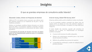 Insights
2
O que as grandes empresas de consultoria estão falando?
Alexander Linden, Diretor de Pesquisas do Gartner
Líderes de TI e de negócios devem aumentar seus esforços para
que empresas passem do uso tradicional de BI para o uso de
analíticas avançadas.
Embora as tecnologias analíticas básicas forneçam um resumo
geral dos dados, as tecnologias analíticas avançadas entregam
informações mais profundas de conhecimento dos dados e dados
granulares”
A recompensa da tomada de decisão com base em dados
pode ser um impulsionador poderoso para os resultados
das empresas.
Ernst & Young, Global FDA Survey 2014
Empresas globais podem perder até 5% das receitas com fraudes
O uso de tecnologia analítica avançada dos dados teria um
impacto direto na eficácia de como elas poderiam sintetizar e
interpretar os riscos de fraude e corrupção em tempo hábil para
mitigá-los.
O maior desafio das empresas, segundo 466 executivos de
empresas em 11 países, na implementação de tecnologias
analíticas avançadas:
● O acesso às ferramentas de análise adequadas;
● Pessoas com conhecimento necessário para o uso correto
das ferramentas de análises;
● Melhoria da qualidade dos processos de negócios;
● A capacidade de combinação e análise de múltiplas fontes e
formatos de dados.
 
