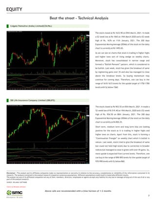 Charts by Reliable software
EQUITY
Above calls are recommended with a time horizon of 1-2 months
Disclaimer : The analyst and its affiliates companies make no representation or warranty in relation to the accuracy, completeness or reliability of the information contained in its
research. The analysis contained in the analyst research is based on numerous assumptions. Different assumptions could result in materially different results.
The analyst not any of its affiliated companies not any of their, members, directors, employees or agents accepts any liability for any loss or damage arising out of the use of all or any
part of the analysis research.
SOURCE: RELIABLE SOFTWARE
7
The stock closed at Rs 1633.90 on 05th March, 2021. It made
a 52-week low at Rs 1065 on 19th March 2020 and a 52-week
high of Rs. 1676 on 11th January, 2021. The 200 days
Exponential Moving Average (DEMA) of the stock on the daily
chart is currently at Rs 1495.65.
As we can see on charts that stock is trading in higher highs
and higher lows sort of rising wedge on weekly charts.
Moreover, stock has consolidated in narrow range and
formed a “Bullish Pennant” pattern, which is considered to
be bullish. Last week, stock has given the breakout of same
by registering gains over 3% and also has managed to close
above the breakout levels. So buying momentum may
continue for coming days. Therefore, one can buy in the
range of 1610-1615 levels for the upside target of 1750-1780
levels with SLbelow 1560.
The stock closed at Rs 903.55 on 05th March, 2021. It made a
52-week low of Rs 519.40 on 19th March, 2020 and a 52-week
high of Rs. 954.50 on 08th January, 2021. The 200 days
Exponential Moving Average (DEMA) of the stock on the daily
chart is currently at Rs 850.25.
Short term, medium term and long term bias are looking
positive for the stock as it is trading in higher highs and
higher lows on charts. Apart from this, stock is forming a
“Continuation Triangle” on weekly chart which is bullish in
nature. Last week, stock tried to give the breakout of same
but could not hold high levels due to correction in broader
indices but managed to close in green with over 4% gains. So,
more upside is expected from current levels. Therefore, one
can buy in the range of 890-895 levels for the upside target of
970-990 levels with SLbelow 860.
SBI Life Insurance Company Limited (SBILIFE)
Colgate Palmolive (India) Limited(COLPAL)
 