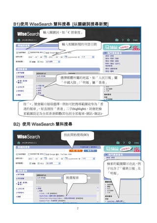 2
B1)使用 WiseSearch 慧科搜尋 [以關鍵詞搜尋新聞]
B2) 使用 WiseSearch 慧科搜尋
輸入關鍵詞，如「C 朗拿度」
輸入相關新聞的刊登日期
選擇媒體所屬的地區，如「人民日報」屬
「中國大陸」；「明報」屬「香港」
按「+」號會顯示細項選擇，例如可把搜尋範圍收窄為「香
港的報章」，如直接按「香港」二字(highlight)，則會把檢
索範圍設定為全部香港媒體(即包括全部報章、網站、雜誌)。
挑選報章
檢索的範圍顯示在此，例
子包含了「蘋果日報」及
「明報」
按此開始搜尋(B3)
 