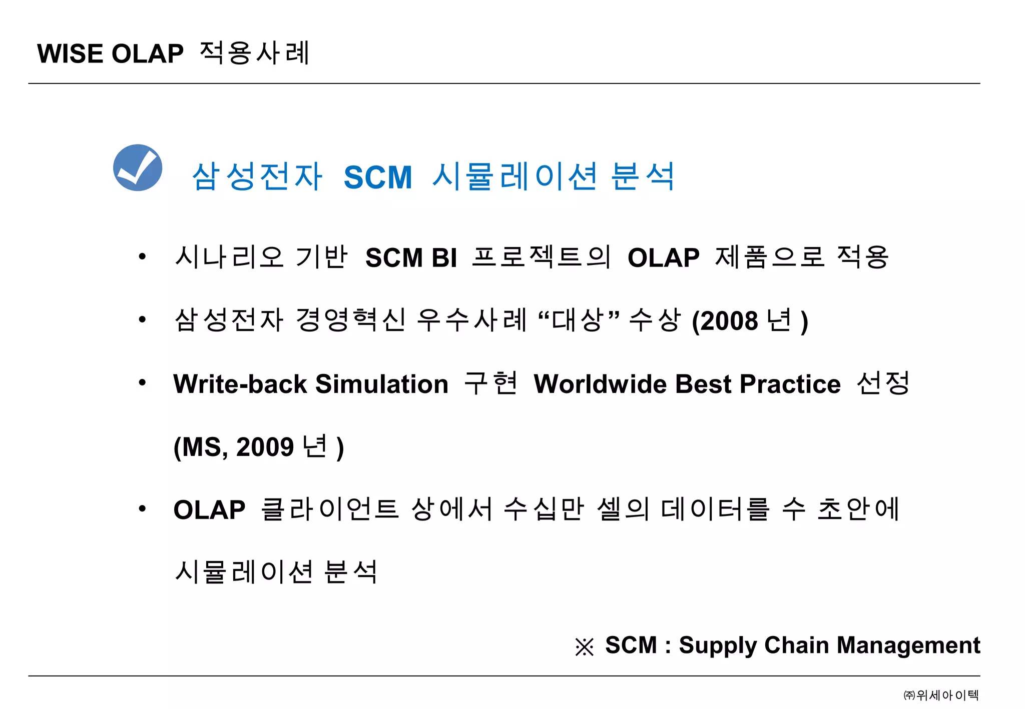 ㈜위세아이텍
WISE OLAP 적용사례
• 시나리오 기반 SCM BI 프로젝트의 OLAP 제품으로 적용
• “ ”삼성전자 경영혁신 우수사례 대상 수상 (2008 년 )
• Write-back Simulation 구현 Worldwide Best Practice 선정
(MS, 2009 년 )
• OLAP 클라이언트 상에서 수십만 셀의 데이터를 수 초안에
시뮬레이션 분석
삼성전자 SCM 시뮬레이션 분석
※ SCM : Supply Chain Management
 