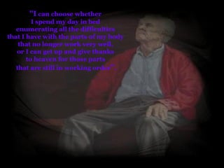 " I  can choose whether  I spend my day in bed  enumerating all the difficulties  that I have with the parts of my body  that no longer work very well,  or I can get up and give thanks  to heaven for those parts  that are still in working order " . 
