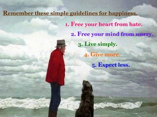 R emember these simple guidelines for happiness. 1.  F ree your heart from hate. 2.  F ree your mind from worry. 3.  L ive simply. 4.  G ive more. 5.  E xpect less.  