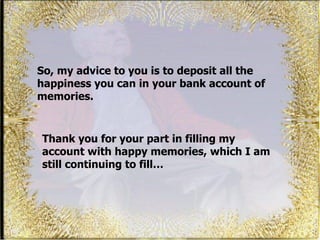 So, my advice to you is to deposit all the happiness you can in your bank account of memories.  Thank you for your part in filling my account with happy memories, which I am still continuing to fill… 