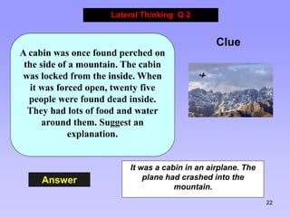 22
Answer
Lateral Thinking Q 2
Clue
A cabin was once found perched on
the side of a mountain. The cabin
was locked from th...