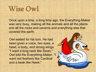 Once upon a time, a long time ago, the Everything-Maker was very busy, making all the animals and all the plants and all the rocks and caverns and everything else that covered the earth.    Owl waited for his turn. He had been given a voice, two eyes, a head, a body, and strong wings. "I want a long neck like Swan," Owl told the Everything-Maker. "I want red feathers like Cardinal and a beak like Hawk."  