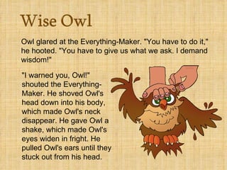Owl glared at the Everything-Maker. "You have to do it," he hooted. "You have to give us what we ask. I demand wisdom!"    "I warned you, Owl!" shouted the Everything-Maker. He shoved Owl's head down into his body, which made Owl's neck disappear. He gave Owl a shake, which made Owl's eyes widen in fright. He pulled Owl's ears until they stuck out from his head.  