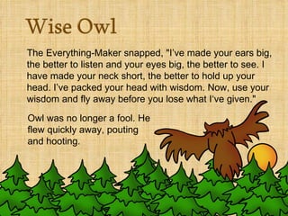 The Everything-Maker snapped, "I’ve made your ears big, the better to listen and your eyes big, the better to see. I have made your neck short, the better to hold up your head. I’ve packed your head with wisdom. Now, use your wisdom and fly away before you lose what I‘ve given."    Owl was no longer a fool. He flew quickly away, pouting and hooting.  