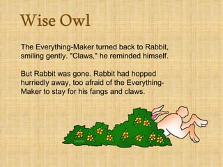 The Everything-Maker turned back to Rabbit, smiling gently. "Claws," he reminded himself.  But Rabbit was gone. Rabbit had hopped hurriedly away, too afraid of the Everything-Maker to stay for his fangs and claws. 