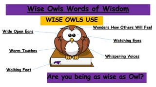 Wise Owls Words of Wisdom
WISE OWLS USE
Watching Eyes
Whispering Voices
Walking Feet
Wide Open Ears
Wonders How Others Will Feel
Are you being as wise as Owl?
Warm Touches
 