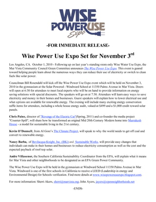 -FOR IMMEDIATE RELEASE-

          Wise Power Use Expo Set for November 3rd
Los Angeles, CA. October 1, 2010 - Following up on last year’s standing room only Wise Water Use Expo, the
Mar Vista Community Council Green Committee announces The Wise Power Use Expo. This event is geared
toward helping people learn about the numerous ways they can reduce their use of electricity or switch to clean
fuels like solar power.

Councilman Bill Rosendahl will kick off the Wise Power Use Expo event which will be held on November 3,
2010 in the gymnasium at the Solar Powered - Windward School at 11350 Palms Avenue in Mar Vista. Doors
will open at 6:30 for attendees to meet local experts who will be on hand to provide information on energy
saving solutions with special discounts. The speakers will go on at 7:30. Attendees will learn easy ways to save
electricity and money in their homes and businesses. Guest speakers will explain how to lower electrical use and
what options are available for renewable energy. The evening will include many exciting energy conservation
raffle items for attendees, including a whole house energy audit, valued at $499 and a $1,000 credit toward solar
panels.

Chris Paine, director of "Revenge of the Electric Car"(Spring, 2011) and co-founder the media project
"Counter-Spill", will share how he transformed an original Mid 20th Century Modern home into Marrakesh
House - a model for sustainable living in the 21st century.

Kevin O’Donnell, from Al Gore’s The Climate Project, will speak to why the world needs to get off coal and
convert to renewable energy.

Nancy Barba, of Bevilacqua-Knight, Inc. (BKi) and Sustainable Works, will provide easy changes that
individuals can make in their homes and businesses to reduce electricity consumption as well as the cost and the
expected payback of roof-top solar.

Andre Villasenor, the Southern California Sustainability Coordinator from the EPA, will explain what it means
for Mar Vista and other neighborhoods to be designated as an EPA Green Power Community.

The Wise Power Use Expo will be held in the gymnasium at Windward School 11350 Palms Avenue in Mar
Vista. Windward is one of the first schools in California to receive a LEED (Leadership in energy and
Environmental Design) for Schools verification. Find more details at www.wisepoweruseexpo.blogspot.com.

For more information: Sherri Akers, sherri@marvista.org; John Ayers, jayers@openneighborhoods.net

                                                    -ENDS-
 