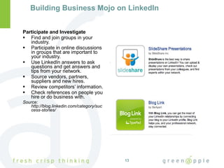 Building Business Mojo on LinkedIn Participate and Investigate Find and join groups in your industry. Participate in online discussions in groups that are important to your industry. Use LinkedIn answers to ask questions and get answers and tips from your network. Source vendors, partners, suppliers and new hires. Review competitors’ information. Check references on people you hire or do business with. Source:  http://blog.linkedin.com/category/success-stories/ 