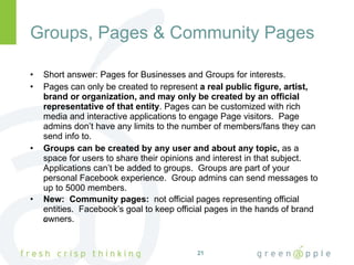 Groups, Pages & Community Pages Short answer: Pages for Businesses and Groups for interests. Pages can only be created to represent  a real public figure, artist, brand or organization, and may only be created by an official representative of that entity . Pages can be customized with rich media and interactive applications to engage Page visitors.  Page admins don’t have any limits to the number of members/fans they can send info to. Groups can be created by any user and about any topic,  as a space for users to share their opinions and interest in that subject.  Applications can’t be added to groups.  Groups are part of your personal Facebook experience.  Group admins can send messages to up to 5000 members. New:  Community pages:  not official pages representing official entities.  Facebook’s goal to keep official pages in the hands of brand owners.    
