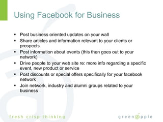 Using Facebook for Business Post business oriented updates on your wall Share articles and information relevant to your clients or prospects Post information about events (this then goes out to your network) Drive people to your web site re: more info regarding a specific event, new product or service Post discounts or special offers specifically for your facebook network Join network, industry and alumni groups related to your business 