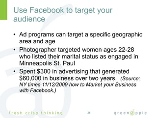 Use Facebook to target your audience Ad programs can target a specific geographic area and age Photographer targeted women ages 22-28 who listed their marital status as engaged in Minneapolis St. Paul Spent $300 in advertising that generated $60,000 in business over two years.  (Source:  NY times 11/12/2009 how to Market your Business with Facebook.) 