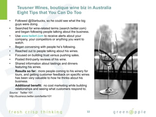 Teusner Wines, boutique wine biz in Australia Eight Tips that You Can Do Too Followed @Starbucks, so he could see what the big guys were doing. Searched for wine-related terms (search.twitter.com) and began following people talking about the business. Use  www.twilert.com  to receive alerts about your company, your competitors or anything you want to watch. Began conversing with people he’s following. Reached out to people talking about his wines. Focused on building trust versus pushing sales. Posted third-party reviews of his wine. Shared information about tastings and dinners featuring his wines. Results so far:  more people coming to his winery for tours, and getting customer feedback on specific wines has been very valuable to how he thinks about his business. Additional benefit:  no cost marketing while building relationships and seeing what customers respond to. Source:  Twitter 101  http://business.twitter.com/twitter101 