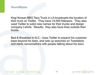 SoundBytes Kogi Korean BBQ Taco Truck in LA broadcasts the location of their truck on Twitter.  They have 14,000 followers.  They also used Twitter to solict new names for their trucks and design company t-shirts.  Results:  they also have lines outside their trucks. Bed & Breakfast in N.C.: Uses Twitter to expand his customer base beyond his town, and sets up searches on Tweetdeck and starts conversations with people talking about his town. 