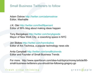 Small Business Twitterers to follow Adam Ostrow  http://twitter.com/adamostrow Editor, Mashable J.K. Glei  http://twitter.com/the99percent Editor of 99% blog about making ideas happen Tony Bacigalupo  http://twitter.com/tonybgoode Mayor of New Work City, a coworking space in NYC Jon Stokes  http://twitter.com/hannibalrex Editor of Ars Technica, a popular technology news site Anita Campbell  http://twitter.com/smallbiztrends Editor and Founder of Small Business Trends For more:  http://www.openforum.com/idea-hub/topics/money/article/80-small-business-twitterers-you-should-be-following-gregory-go 