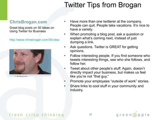 ChrisBrogan.com Twitter Tips from Brogan Have more than one twitterer at the company. People can quit. People take vacations. It’s nice to have a variety. When promoting a blog post, ask a question or explain what’s coming next, instead of just dumping a link. Ask questions. Twitter is GREAT for getting opinions. Follow interesting people. If you find someone who tweets interesting things, see who she follows, and follow her. Tweet about other people’s stuff. Again, doesn’t directly impact your business, but makes us feel like you’re not “that guy.” Promote your employees “outside of work” stories. Share links to cool stuff in your community and industry. Great blog posts on 50 Ideas on Using Twitter for Business http://www.chrisbrogan.com/50-ideas-on-using-twitter-for-business/ 