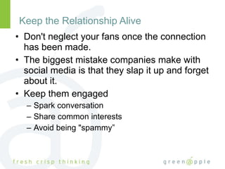 Keep the Relationship Alive Don't neglect your fans once the connection has been made.  The biggest mistake companies make with social media is that they slap it up and forget about it. Keep them engaged Spark conversation Share common interests Avoid being "spammy” 