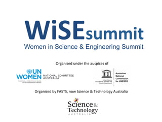 WiSEsummit	
  
Women in Science & Engineering Summit

                    Organised	
  under	
  the	
  auspices	
  of	
  




   Organised	
  by	
  FASTS,	
  now	
  Science	
  &	
  Technology	
  Australia	
  
 