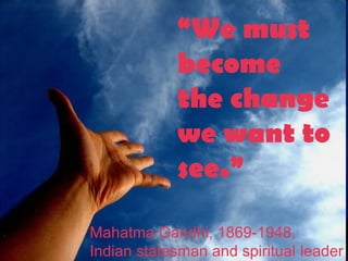 “We must
become
the change
we want to
see.”
Mahatma Gandhi, 1869-1948,
Indian statesman and spiritual leader
 