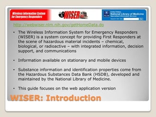 http://webwiser.nlm.nih.gov/getHomeData.do
• The Wireless Information System for Emergency Responders
  (WISER) is a system concept for providing First Responders at
  the scene of hazardous material incidents – chemical,
  biological, or radioactive – with integrated information, decision
  support, and communications

• Information available on stationary and mobile devices

• Substance information and identification properties come from
  the Hazardous Substances Data Bank (HSDB), developed and
  maintained by the National Library of Medicine.

• This guide focuses on the web application version

WISER: Introduction
 