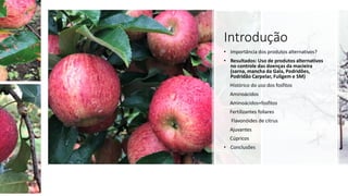 Introdução
• Importância dos produtos alternativos?
• Resultados: Uso de produtos alternativos
no controle das doenças da macieira
(sarna, mancha da Gala, Podridões,
Podridão Carpelar, Fuligem e SM)
Histórico do uso dos fosfitos
Aminoácidos
Aminoácidos+fosfitos
Fertilizantes foliares
Flavonóides de citrus
Ajuvantes
Cúpricos
• Conclusões
 