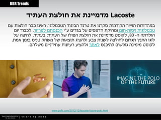 ‫‪BBR Trends‬‬


         ‫‪ Lacoste‬מדמיינת את חולצת העתיד‬
‫במהדורות הוייזר הקודמות סקרנו את טרנד הביגוד הטכנולוגי. ראינו כבר חולצות עם‬
   ‫טכנולוגית ויסות-חום ומחיקת הדפסים על בגדים ע"י הכנסתם לפריזר. לכבוד יום‬
  ‫הולדתה ה- 08, לקוסט מדמיינת את חולצת הפולו של העתיד: בעתיד, לחיצה על‬
 ‫לוגו התנין תגרום לחולצה לשנות צבע ולהציג תוצאות של משחק טניס בזמן אמת.‬
           ‫לקוסט מזמינה גולשים להיכנס לאתר ולהציע רעיונות עתידניים משלהם.‬




                      ‫‪www.psfk.com/2012/12/lacoste-future-polo.html‬‬
 