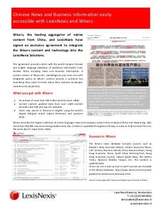 Chinese News and Business Information easily
accessible with LexisNexis and Wisers
Wisers, the leading aggregator of native
content from China, and LexisNexis have
signed an exclusive agreement to integrate
the Wisers content and technology into the
LexisNexis Solutions.
This agreement provides clients with the world’s largest Chinese
and English language database of published information from
Greater China including news and Business Information. A
custom version of Nexis.com, LexisDiligence and Lexis.com with
integrated access to Wisers’ content ensures a customer has
everything they need to know about their business landscape,
markets and competitors.

What you get with Wisers
An archive of more than 230 million articles (since 1998)
Current content updated daily from over 1,600 content
providers and 500-plus top tier websites
Users may search in Chinese or English using the world’s
largest bilingual search engine dictionary and synonym
table.

Above is an example of a search for information on Unilever.
Searching in English still finds articles in Chinese. Articles can
be retrieved by either clicking on the title or on the .jpg icon.
It is available in text only or as the original document as it
appeared in the publication. Should you have Google
Translate installed, the Chinese text can be chosen to be
translated.

Wisers provides the largest collection of native language news and company content from mainland China and Hong Kong, with
more than 280,000 new items being loaded every day. Content is uploaded throughout the day, as early as 8.30 am local time on
the same day for major daily media.

Sources in Wisers
The Wisers news database includes sources such as
People’s Daily Overseas Edition, Xinhua Economic News,
21st Century Business Herald, China Business News, Hong
Kong Economic Times, South China Morning Post, Hong
Kong Economic Journal, Taiwan Apple Daily, The Liberty
Times, Business Weekly Taiwan, etc. The content is
updated daily.
Users can use a look-up tool to see if sources are included
in the Wisers database: http://www.wisers.com/Corpsite/
global/en/contentsources/search.html.
Search results page with Chinese and English search results in Wisers

……………………………………………………………………………………………………………………………………………………………………………………………
LexisNexis Benelux, Amsterdam
T +31 (0)20 4853456
Servicedesk@lexisnexis.nl
www.lexisnexis.nl

 