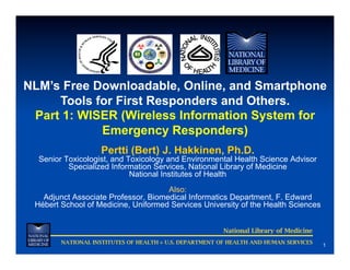 NLM’s Free Downloadable, Online, and Smartphone
     Tools for First Responders and Others.
 Part 1: WISER (Wireless Information System for
            Emergency Responders)
                    Pertti (Bert) J. Hakkinen, Ph.D.
  Senior Toxicologist, and Toxicology and Environmental Health Science Advisor
          Specialized Information Services, National Library of Medicine
                            National Institutes of Health
                                     Also:
   Adjunct Associate Professor, Biomedical Informatics Department, F. Edward
 Hébert School of Medicine, Uniformed Services University of the Health Sciences


                                                         National Library of Medicine
        NATIONAL INSTITUTES OF HEALTH ◊ U.S. DEPARTMENT OF HEALTH AND HUMAN SERVICES
                                                                                        1
 