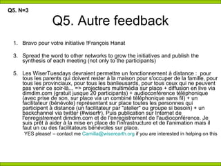 Q5. Autre feedback Bravo pour votre initiative !François Hanat  Spread the word to other networks to grow the initiatives and publish the synthesis of each meeting (not only to the participants)  Les WiserTuesdays devraient permettre un fonctionnement à distance :  pour tous les parents qui doivent rester à la maison pour s'occuper de la famille, pour tous les provinciaux, pour tous les banlieusards, pour tous ceux qui ne peuvent pas venir ce soir-là... => projecteurs multimédia sur place + diffusion en live via dimdim.com (gratuit jusque 20 participants) + audioconférence téléphonique (avec prise de son, sur place via un combiné téléphonique sans fil) + un facilitateur (bénévole) représentant sur place toutes les personnes qui participent à distance (un facilitateur par &quot;atelier&quot; ou groupe si besoin) + un backchannel via twitter (#wiserfr). Puis publication sur Internet de l'enregistrement dimdim.com et de l'enregistrement de l'audioconférence. Je suis prêt à aider à la mise en place de l'infrastructure et de l'animation mais il faut un ou des facilitateurs bénévoles sur place.  YES please! – contact me  [email_address]  if you are interested in helping on this Q5. N=3 