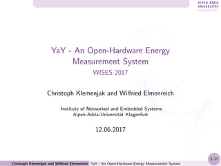 YaY - An Open-Hardware Energy
Measurement System
WISES 2017
Christoph Klemenjak and Wilfried Elmenreich
Institute of Networked and Embedded Systems
Alpen-Adria-Universit¨at Klagenfurt
12.06.2017
Christoph Klemenjak and Wilfried Elmenreich YaY - An Open-Hardware Energy Measurement System
1/17
 