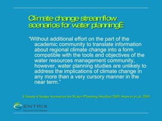 Climate change streamflow scenarios for water planning… “ Without additional effort on the part of the academic community to translate information about regional climate change into a form compatible with the tools and objectives of the water resources management community, however, water planning studies are unlikely to address the implications of climate change in any more than a very cursory manner in the near term.” Climate-Change Scenarios for Water Planning Studies 2003, Snover et al. 2003 