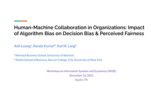 Human-Machine Collaboration in Organizations: Impact
of Algorithm Bias on Decision Bias & Perceived Fairness
Anh Luonga
, Nanda Kumarb
, Karl R. Langb
a
Warwick Business School, University of Warwick
b
Zicklin School of Business, Baruch College, City University of New York
Workshop on Information Systems and Economics (WISE)
December 16, 2021
Austin, TX