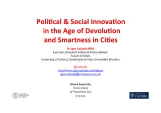 Poli%cal	&	Social	Innova%on	
	in	the	Age	of	Devolu%on		
and	Smartness	in	Ci%es	
Wise	&	Smart	City	
Torino	(Italy)	
23rd	November	2015	
9:15-9:45	
Dr	Igor	Calzada	MBA	
Lecturer,	Research	Fellow	&	Policy	Adviser	
Future	of	Cities	
University	of	Oxford,	Strathclyde	&	Vrije	Universiteit	Brussels	
	
@icalzada	
http://www.igorcalzada.com/about			
igor.calzada@compas.ox.ac.uk		
 