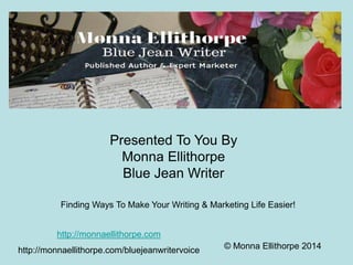 Presented To You By 
Monna Ellithorpe 
Blue Jean Writer 
Finding Ways To Make Your Writing & Marketing Life Easier! 
© Monna Ellithorpe 2014 
http://monnaellithorpe.com 
http://monnaellithorpe.com/bluejeanwritervoice 
 