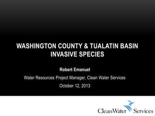 Robert Emanuel
Water Resources Project Manager, Clean Water Services
October 12, 2013
WASHINGTON COUNTY & TUALATIN BASIN
INVASIVE SPECIES
 