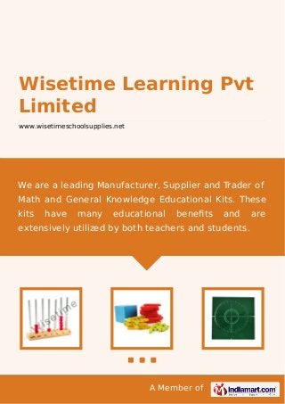 A Member of
Wisetime Learning Pvt
Limited
www.wisetimeschoolsupplies.net
We are a leading Manufacturer, Supplier and Trader of
Math and General Knowledge Educational Kits. These
kits have many educational beneﬁts and are
extensively utilized by both teachers and students.
 