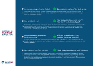 Trata-se de um falso cognato. Quando queremos designar algum funcionário para um trabalho ou tarefa, o
correto é usar o verbo assign. O verbo design está estritamente relacionado à habilidade de desenhar algo,
como um projeto, por exemplo.
Se queremos manter contato com alguém depois de uma reunião de negócios, não devemos usar a expressão
How can I talk to you? Ainda que ela não seja gramaticalmente incorreta, é importante ressaltar que ela é
inapropriada para o contexto de negócios. O mais comum é que se usem as expressões get in touch ou os
verbos reach e contact para esta situação.
How can I talk to you?
How do I get in touch with you? /
How can I reach/contact you?
A palavra free em inglês está diretamente ligada a dinheiro (this is for free) ou à ideia de estar livre de algo
(smoke-free area). Se quisermos saber se alguém está disponível para uma reunião ou encontro, devemos usar
a palavra available.
Will you be free for the meeting
tomorrow morning?
Will you be available for the
meeting tomorrow morning?
Para dizer que estamos ansiosos para que algo aconteça, não devemos usar a palavra anxious, que denota
nervosismo. O correto é dizer look forward to. Além disso, é importante dizer que, frequentemente, depois da
preposição to, usamos o verbo no inﬁnitivo, como nas construções “I like to dance” e “I’m going to travel”. No
entanto, no caso desta expressão, devemos usar o verbo no gerúndio. É uma exceção à regra que muitas vezes
leva os alunos brasileiros ao erro.
I am anxious to hear from you soon. I look forward to hearing from you soon.
Our manager assigned the task to me.Our manager designed me for the task.
 