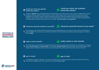 O termo “agenda” em português pode ter dois sentidos. Um mais comum, que é o de um objeto físico no qual
anotamos nossas tarefas e compromissos, e outro menos usado, que é o de uma lista de assuntos a serem
debatidos. Em inglês, somente a segunda opção é possível. Quando queremos falar de horários de reuniões,
viagens e outras tarefas do dia a dia em uma empresa, devemos usar o termo schedule. O termo agenda deve
ser usado para uma pauta da reunião, como na frase “The next topic in our agenda is...”
Se precisamos de um documento que descreva os produtos/serviços com seus custos, o termo que devemos
usar é invoice. Por outro lado, se queremos somente um documento que ateste que algo foi pago, o correto é
dizer receipt.
Could you send the receipt to my email? Could you send the invoice to my email?
Se vamos fazer uma transferência bancária de uma conta para outra, seja ela pessoal ou corporativa, o correto é
dizer a bank transfer ou a wire transfer. A expressão money transfer não está errada, mas é comumente usada
quando vamos transferir dinheiro para uma outra pessoa em outro pais através de um serviço de envio.
make a money transfer make a bank or wire transfer
A expressão “pagar em dinheiro” não pode ser traduzida ao pé da letra para o inglês. Para fazer referência a
essa forma de pagamento, temos que usar a expressão pay in cash.
pay in money pay in cash
Could you check my schedule
tomorrow, please?
Could you check my agenda
tomorrow, please?
 