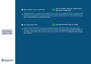 Preposições podem nos enganar. Bem, quando brasileiros aprendem que pagar em dinheiro em inglês é to pay
in cash, obviamente eles pensam que essa preposição é também usada para outras formas de pagamento, já
que é assim que acontece em português. No entanto, em inglês a preposição não é a mesma. Temos que dizer
pay by credit card/check ou pay with credit card.
pay in check / pay in credit card
pay by check / pay by credit card /
pay with credit card
Este erro não é bastante comum porque em português há vários pagamentos que devemos fazer: contas,
impostos, multas e taxas. Em inglês, quando falamos de impostos do governo, dizemos government taxes. Por
outro lado, se temos que pagar uma taxa do governo, o correto é dizer government fees. Para completar esta
explicação, o termo bill é frequentemente usado para pagamento de serviços, como telephone bill, restautant
bill e hotel bill.
pay government bills pay government fees or taxes
 