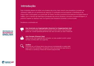 Este conteúdo oferece ao leitor uma Análise dos erros mais comuns que brasileiros cometem ao
utilizarem inglês em um ambiente de negócios. O conteúdo procura explorar a interferência da
língua-mãe (o português) na construção de frases, escolha e pronúncia de palavras na língua-meta (o
inglês). Com o estudo da interlíngua (produção dos alunos durante o processo de aprendizagem), é
possível mapear os deslizes mais corriqueiros dos brasileiros durante a comunicação.
Dividimos o conteúdo em:
Uso Incorreto ou Inapropriado (Incorrect or Inappropriate Use)
Usamos esta dupla classiﬁcação porque muitas vezes uma expressão
pode ser correta gramaticalmente mas não soa bem ou não é habitual.
Uso Correto (Correct Use)
Trata-se de uma sugestão de correção, ou seja, podem existir outras
formas corretas além da sugerida.
Análise
Consiste em um breve texto que procura compreender a razão pela
qual o erro foi cometido, corrigindo o erro de raciocínio que levou o
indivíduo a construir a frase de maneira equivocada.
Introdução
 