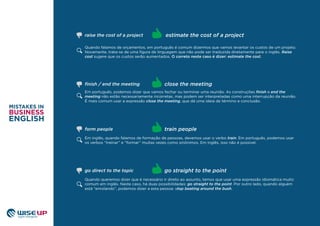 Quando falamos de orçamentos, em português é comum dizermos que vamos levantar os custos de um projeto.
Novamente, trata-se de uma ﬁgura de linguagem que não pode ser traduzida diretamente para o inglês. Raise
cost sugere que os custos serão aumentados. O correto neste caso é dizer: estimate the cost.
Em português, podemos dizer que vamos fechar ou terminar uma reunião. As construções ﬁnish e end the
meeting não estão necessariamente incorretas, mas podem ser interpretadas como uma interrupção da reunião.
É mais comum usar a expressão close the meeting, que dá uma ideia de término e conclusão.
Em inglês, quando falamos de formação de pessoas, devemos usar o verbo train. Em português, podemos usar
os verbos “treinar” e “formar” muitas vezes como sinônimos. Em inglês, isso não é possível.
train people
ﬁnish / end the meeting close the meeting
estimate the cost of a projectraise the cost of a project
form people
Quando queremos dizer que é necessário ir direto ao assunto, temos que usar uma expressão idiomática muito
comum em inglês. Neste caso, há duas possibilidades: go straight to the point. Por outro lado, quando alguém
está “enrolando”, podemos dizer a esta pessoa: stop beating around the bush.
go straight to the pointgo direct to the topic
 