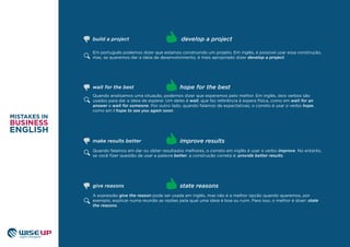 Em português podemos dizer que estamos construindo um projeto. Em inglês, é possível usar essa construção,
mas, se queremos dar a ideia de desenvolvimento, é mais apropriado dizer develop a project.
Quando analisamos uma situação, podemos dizer que esperamos pelo melhor. Em inglês, dois verbos são
usados para dar a ideia de esperar. Um deles é wait, que faz referência à espera física, como em wait for an
answer e wait for someone. Por outro lado, quando falamos de expectativas, o correto é usar o verbo hope,
como em I hope to see you again soon.
Quando falamos em dar ou obter resultados melhores, o correto em inglês é usar o verbo improve. No entanto,
se você ﬁzer questão de usar a palavra better, a construção correta é: provide better results.
improve results
wait for the best hope for the best
develop a projectbuild a project
make results better
A expressão give the reason pode ser usada em inglês, mas não é a melhor opção quando queremos, por
exemplo, explicar numa reunião as razões pela qual uma ideia é boa ou ruim. Para isso, o melhor é dizer: state
the reasons.
state reasonsgive reasons
 