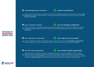 Muitas vezes, queremos dizer que alguém está tirando conclusões precipitadas e pensamos nos verbos make,
take e get. No entanto, nenhum deles é o correto para esta situação. Neste caso, temos que usar a expressão
jump to conclusions.
O termo “congresso” em inglês faz referência à câmara dos deputados e ao senado. Se falamos de reuniões
para apresentação e debate de tópicos e assuntos de uma determinada área, o termo correto em inglês é
conference.
O termo particular em inglês faz referência a algo em especíﬁco, como em in this particular case/situation.
Quando queremos estar a sós com alguém para um conversa, devemos usar a expressão in private.
Can I talk to you in private?
go to a business congress go to a business conference
jump to conclusionsmake/take/get quick conclusions
Can I talk to you in particular?
Quando perdemos algo físico, usamos o verbo lose (cuja forma no passado é lost). No entanto, quando
perdemos uma oportunidade, devemos usar outro verbo, miss. Às vezes, é possível usar os dois verbos com
sentidos diferentes: I lost my friend, que, muito provavelmente, quer dizer que a pessoa não é mais sua amiga,
ou faleceu; I miss my friend, que se refere a uma perda emocional, com o sentido de sentir saudades.
You missed a great opportunity.You lost a great opportunity.
 