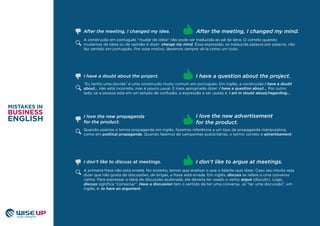 A construção em português “mudar de ideia” não pode ser traduzida ao pé da letra. O correto quando
mudamos de ideia ou de opinião é dizer: change my mind. Essa expressão, se traduzida palavra por palavra, não
faz sentido em português. Por esse motivo, devemos sempre vê-la como um todo.
“Eu tenho uma dúvida” é uma construção muito comum em português. Em inglês, a construção I have a doubt
about… não está incorreta, mas é pouco usual. É mais apropriado dizer: I have a question about... Por outro
lado, se a pessoa está em um estado de confusão, a expressão a ser usada é: I am in doubt about/regarding...
Quando usamos o termo propaganda em inglês, fazemos referência a um tipo de propaganda manipulativa,
como em political propaganda. Quando falamos de campanhas publicitárias, o termo correto é advertisement.
I love the new advertisement
for the product.
I have a doubt about the project. I have a question about the project.
After the meeting, I changed my mind.After the meeting, I changed my idea.
I love the new propaganda
for the product.
A primeira frase não está errada. No entanto, temos que analisar o que o falante quis dizer. Caso seu intuito seja
dizer que não gosta de discussões, de brigas, a frase está errada. Em inglês, discuss se refere a uma conversa
calma. Para expressar a ideia de discussão acalorada, ele deveria ter usado o verbo argue (discutir). Logo,
discuss signiﬁca “conversar”. Have a discussion tem o sentido de ter uma conversa. Já “ter uma discussão”, em
inglês, é: to have an argument.
I don’t like to argue at meetings.I don’t like to discuss at meetings.
 