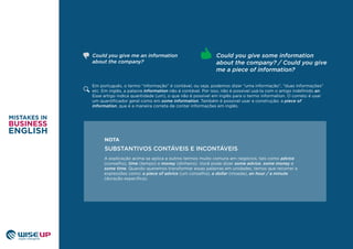 Em português, o termo “informação” é contável, ou seja, podemos dizer “uma informação”, “duas informações”
etc. Em inglês, a palavra information não é contável. Por isso, não é possível usá-la com o artigo indeﬁnido an.
Esse artigo indica quantidade (um), o que não é possível em inglês para o termo information. O correto é usar
um quantiﬁcador geral como em some information. Também é possível usar a construção: a piece of
information, que é a maneira correta de contar informações em inglês.
Could you give some information
about the company? / Could you give
me a piece of information?
Could you give me an information
about the company?
A explicação acima se aplica a outros termos muito comuns em negócios, tais como advice
(conselho), time (tempo) e money (dinheiro). Você pode dizer some advice, some money e
some time. Quando queremos transformar essas palavras em unidades, temos que recorrer a
expressões como: a piece of advice (um conselho), a dollar (moeda), an hour / a minute
(duração especiﬁca).
SUBSTANTIVOS CONTÁVEIS E INCONTÁVEIS
NOTA
 