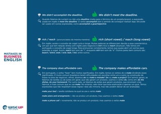Quando falamos de cumprir ou não uma deadline (meta para o término de um projeto/prazo), a expressão
usada em inglês é meet the deadline. O verbo accomplish tem o sentido de conseguir realizar algo. Ele pode
ser usado em outras expressões, como accomplish a goal/objective.
Em inglês, existe o conceito de vogal curta e longa. Muitas palavras se diferenciam devido a essa característica.
Um par que tem relação direta com inglês para negócios é rich (rico) e reach (alcançar). Não temos em
português o conceito de vogal longa. Para pronunciar corretamente, temos que quase abrir um sorriso para
estender a vogal. Assim, reach tem som de “i”, enquanto rich tem som de “e”. Outros pares bem comuns são:
beach / bitch; seek / sick; leak / lick, entre outros.
Em português, o verbo “fazer” tem muitos signiﬁcados. Em inglês, temos os verbos do e make dividindo esses
signiﬁcados. É muito comum brasileiros terem diﬁculdades em escolher entre um e outro na construção de
frases na área de negócios. Aﬁnal, dizemos do ou make a mistake? Do ou make a project? Em termos gerais, se
falamos de tarefas ou de ações em geral, que não geram um produto, usamos o verbo do, como em: do the
dishes, do your homework. Por outro lado, se falamos de ações que geram produtos, que envolvem criar,
fabricar, é mais comum que se use make. No entanto, vale notar que esta explicação é apenas um guia. Temos
expressões que não respeitam essas regras—elas são minoria, mas não podem deixar de ser analisadas:
make your bed > tarefa cotidiana na qual se usa o verbo make
make plans and arrangments > não se produz um produto, mas usamos o verbo make
make a phone call > novamente, não se produz um produto, mas usamos o verbo make
The company makes affordable cars.
rich / reach (pronunciados da mesma maneira) rich (short vowel) / reach (long vowel)
We didn’t meet the deadline.We didn’t accomplish the deadline.
The company does affordable cars.
 