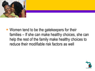 Women tend to be the gatekeepers for their families – If she can make healthy choices, she can help the rest of the family make healthy choices to reduce their modifiable risk factors as well 