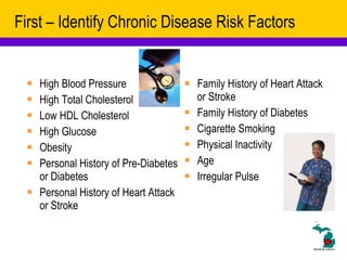 First – Identify Chronic Disease Risk Factors High Blood Pressure High Total Cholesterol Low HDL Cholesterol High Glucose Obesity Personal History of Pre-Diabetes or Diabetes Personal History of Heart Attack or Stroke Family History of Heart Attack or Stroke Family History of Diabetes Cigarette Smoking Physical Inactivity Age Irregular Pulse 